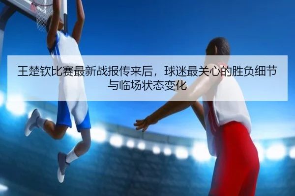 王楚钦比赛最新战报传来后，球迷最关心的胜负细节与临场状态变化